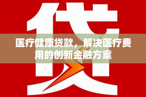 黔东南医疗健康贷款，解决医疗费用的创新金融方案