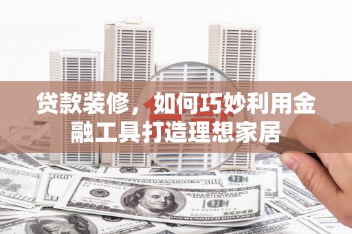 利辛贷款装修，如何巧妙利用金融工具打造理想家居
