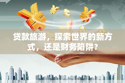 灵武贷款旅游，探索世界的新方式，还是财务陷阱？
